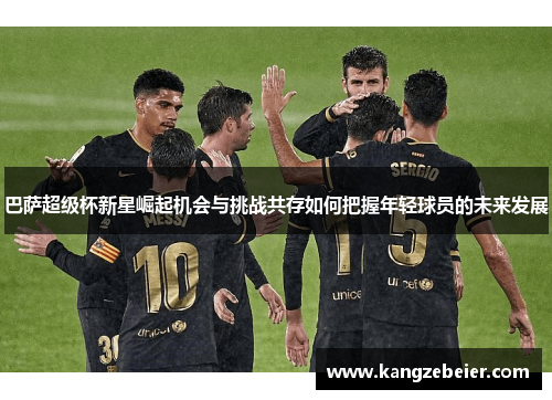巴萨超级杯新星崛起机会与挑战共存如何把握年轻球员的未来发展